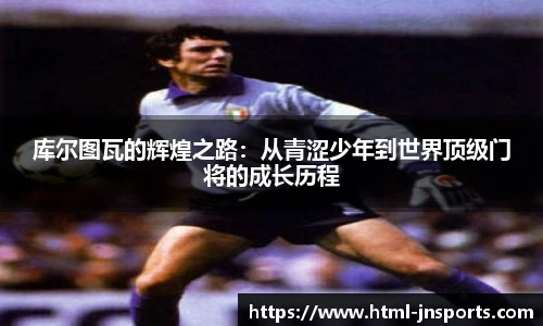 库尔图瓦的辉煌之路：从青涩少年到世界顶级门将的成长历程